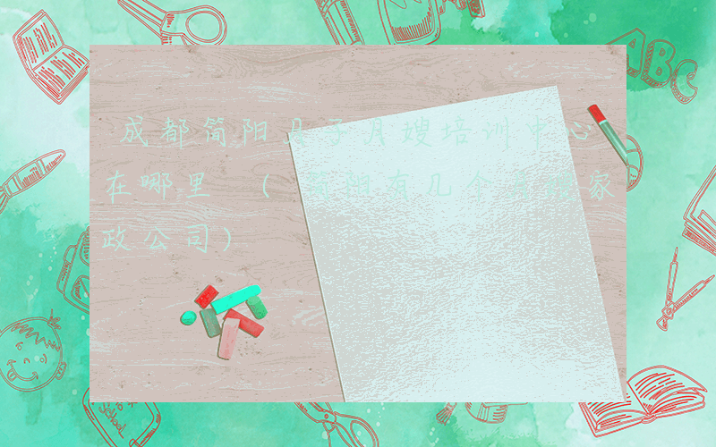 成都简阳月子月嫂培训中心在哪里 (简阳有几个月嫂家政公司)